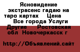 Ясновидение экстрасенс гадаю на таро картах  › Цена ­ 1 000 - Все города Услуги » Другие   . Ростовская обл.,Новочеркасск г.